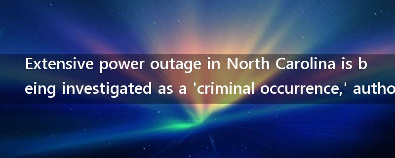 Extensive power outage in North Carolina is being investigated as a 'criminal occurrence,' authorities say